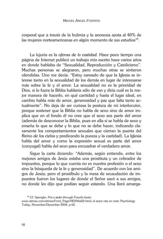 MIGUEL ÁNGEL FUENTES
92
corporal que a través de la bulimia y la anorexia azota al 40% de
las mujeres norteamericanas en algún momento de sus estudios54
.
La lujuria es la ofensa de la castidad. Hace poco tiempo una
página de Internet publicó un trabajo mío escrito hace varios años
en donde hablaba de “Sexualidad, Reproducción y Catolicismo”.
Muchas personas se alegraron, pero muchas otras se sintieron
ofendidas. Uno me decía: “Estoy cansado de que la Iglesia se in-
terese tanto en la sexualidad de los demás en lugar de interesarse
más sobre la fe y el amor. La sexualidad no es la prioridad de
Dios, si lo fuera la Biblia hablaría sólo de eso y diría cuál es la me-
jor manera de hacerlo, en qué cantidad y hasta el lugar ideal, en
cambio habla más de amor, generosidad y paz que falta tanto ac-
tualmente”. No deja de ser curiosa la postura de mi interlocutor,
porque sostener que la Biblia no habla de sexo sino de amor im-
plica que en el fondo él no cree que el sexo sea parte del amor
(además de desconocer la Biblia, pues en ella sí se habla de sexo y
enseña lo que se debe y lo que no se debe hacer, indicando cla-
ramente los comportamientos sexuales que cierran la puerta del
Reino de los cielos y predicando la pureza y la castidad). La Iglesia
habla del amor y como la expresión sexual es parte del amor
(conyugal) habla del sexo para encuadrar el verdadero amor.
Sigue la carta diciendo: “Además, según entiendo, entre los
mejores amigos de Jesús estaba una prostituta y un cobrador de
impuestos, porque lo que cuenta no es nuestra profesión o el sexo
sino la búsqueda de la fe y generosidad”. De acuerdo con los ami-
gos de Jesús; pero el prostíbulo y la mesa de recaudación de im-
puestos fueron los lugares de donde el Señor sacó a sus amigos,
no donde les dijo que podían seguir estando. Una lloró amarga-
54
Cf. Spengler, Put a stake through Freud's heart,
www.atimes.com/atimes/Front_Page/HE09Aa02.html; el autor cita en nota: Psychology
Today, November/December 2004, p 62.
 