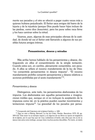 La Castidad ¿posible?
93
mente sus pecados y el otro se ofreció a pagar cuatro veces más a
quienes hubiera perjudicado. El Señor saca amigos del barro de la
lujuria y de la injusticia (porque Dios puede hacer hijos incluso de
las piedras, como dice Jesucristo), pero los pone sobre roca firme
y los hace caminar sobre la virtud.
Veamos, pues, algunas de esas principales ofensas de la casti-
dad, de donde tal vez el Señor esté llamando a algunos de sus po-
sibles futuros amigos íntimos.
Pensamientos, deseos y miradas
Más arriba hemos hablado de los pensamientos y deseos, dis-
tinguiendo en ellos el consentimiento de la simple tentación.
Cuando estos son, en cambio, plenamente consentidos, son peca-
do. A ellos se refiere el noveno mandamiento de la ley de Dios:
“no consentirás pensamientos ni deseos impuros”. “El noveno
mandamiento prohíbe consentir pensamientos y deseos relativos a
acciones prohibidas por el sexto mandamiento”55
.
Pensamientos y deseos
Distingamos, ante todo, los pensamientos deshonestos de los
impuros. Los deshonestos son aquellos pensamientos e imagina-
ciones inútiles que, aunque en sí no incluyan la aceptación de la
impureza como tal, en la práctica pueden suscitar movimientos y
tentaciones impuras56
. La gravedad de los pecados por pensa-
55
Compendio del Catecismo de la Iglesia Católica, n. 528.
56
Sigo en esto a Häring, Bernard, La ley de Cristo, Herder, Barcelona 1973, III, pp.
309-312. Este autor no es siempre seguro y en algunos de sus libros se opone al magisterio
de la Iglesia, por lo que hay que ser muy cuidadosos al leerlo; esta obra que cito es de su
época más seria como teólogo, aunque tiene muchos puntos discutibles. Por tanto, al citarlo
 
