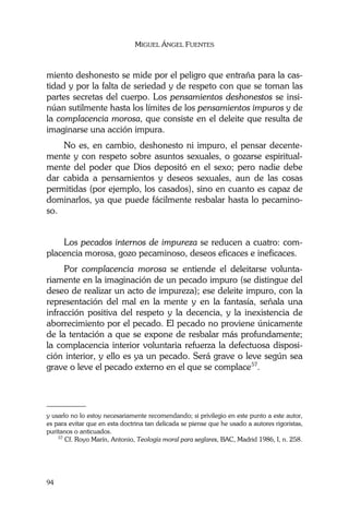 MIGUEL ÁNGEL FUENTES
94
miento deshonesto se mide por el peligro que entraña para la cas-
tidad y por la falta de seriedad y de respeto con que se toman las
partes secretas del cuerpo. Los pensamientos deshonestos se insi-
núan sutilmente hasta los límites de los pensamientos impuros y de
la complacencia morosa, que consiste en el deleite que resulta de
imaginarse una acción impura.
No es, en cambio, deshonesto ni impuro, el pensar decente-
mente y con respeto sobre asuntos sexuales, o gozarse espiritual-
mente del poder que Dios depositó en el sexo; pero nadie debe
dar cabida a pensamientos y deseos sexuales, aun de las cosas
permitidas (por ejemplo, los casados), sino en cuanto es capaz de
dominarlos, ya que puede fácilmente resbalar hasta lo pecamino-
so.
Los pecados internos de impureza se reducen a cuatro: com-
placencia morosa, gozo pecaminoso, deseos eficaces e ineficaces.
Por complacencia morosa se entiende el deleitarse volunta-
riamente en la imaginación de un pecado impuro (se distingue del
deseo de realizar un acto de impureza); ese deleite impuro, con la
representación del mal en la mente y en la fantasía, señala una
infracción positiva del respeto y la decencia, y la inexistencia de
aborrecimiento por el pecado. El pecado no proviene únicamente
de la tentación a que se expone de resbalar más profundamente;
la complacencia interior voluntaria refuerza la defectuosa disposi-
ción interior, y ello es ya un pecado. Será grave o leve según sea
grave o leve el pecado externo en el que se complace57
.
________
y usarlo no lo estoy necesariamente recomendando; si privilegio en este punto a este autor,
es para evitar que en esta doctrina tan delicada se piense que he usado a autores rigoristas,
puritanos o anticuados.
57
Cf. Royo Marín, Antonio, Teología moral para seglares, BAC, Madrid 1986, I, n. 258.
 