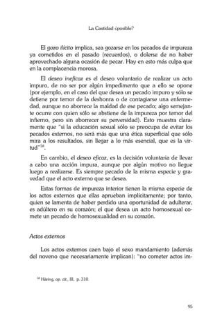 La Castidad ¿posible?
95
El gozo ilícito implica, sea gozarse en los pecados de impureza
ya cometidos en el pasado (recuerdos), o dolerse de no haber
aprovechado alguna ocasión de pecar. Hay en esto más culpa que
en la complacencia morosa.
El deseo ineficaz es el deseo voluntario de realizar un acto
impuro, de no ser por algún impedimento que a ello se opone
(por ejemplo, en el caso del que desea un pecado impuro y sólo se
detiene por temor de la deshonra o de contagiarse una enferme-
dad, aunque no aborrece la maldad de ese pecado; algo semejan-
te ocurre con quien sólo se abstiene de la impureza por temor del
infierno, pero sin aborrecer su perversidad). Esto muestra clara-
mente que “si la educación sexual sólo se preocupa de evitar los
pecados externos, no será más que una ética superficial que sólo
mira a los resultados, sin llegar a lo más esencial, que es la vir-
tud”58
.
En cambio, el deseo eficaz, es la decisión voluntaria de llevar
a cabo una acción impura, aunque por algún motivo no llegue
luego a realizarse. Es siempre pecado de la misma especie y gra-
vedad que el acto externo que se desea.
Estas formas de impureza interior tienen la misma especie de
los actos externos que ellas aprueban implícitamente; por tanto,
quien se lamenta de haber perdido una oportunidad de adulterar,
es adúltero en su corazón; el que desea un acto homosexual co-
mete un pecado de homosexualidad en su corazón.
Actos externos
Los actos externos caen bajo el sexo mandamiento (además
del noveno que necesariamente implican): “no cometer actos im-
58
Häring, op. cit., III, p. 310.
 