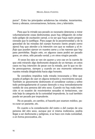 MIGUEL ÁNGEL FUENTES
96
puros”. Entre los principales señalemos las miradas, tocamientos,
besos y abrazos, conversaciones, lecturas, cine y televisión.
Para que la mirada sea pecado es necesario detenerse a mirar
voluntariamente cosas deshonestas; pues hay obligación de evitar
todo peligro de excitación carnal, a no ser que haya razón propor-
cionada que lo justifique. Para juzgar de la pecaminosidad y de la
gravedad de las miradas del cuerpo humano (tanto propio como
ajeno) hay que atender a la intención con que se realizan y al in-
flujo que pueden ejercer en nuestra carne y a las razones que hay
para permitirlas. Según esto, en algunos casos podrá ser pecado
grave, en otros, sólo pecado venial, y en otros ningún pecado.
A veces los ojos se van sin querer y uno cae en la cuenta de
que está mirando algo deshonesto después de un tiempo; en estos
casos no hay intención de pecar con la mirada, por lo que no de-
be preocuparnos, siempre y cuando en ese momento retiremos
nuestra mirada dirigiéndola hacia algo honesto.
Se considera impúdica toda mirada innecesaria y libre que
acepta el peligro de caer en alguna tentación y movimiento sexual.
También es gravemente deshonesto el considerar curiosa y sobre
todo prolongadamente el cuerpo desnudo o muy inmodestamente
vestido de una persona del otro sexo. Cuando no hay mala inten-
ción ni es ocasión de movimientos sexuales ni tentaciones, cae
más bajo la categoría de la curiosidad imprudente, la cual también
puede ser pecado por imprudente.
No es pecado, en cambio, el hacerlo por examen médico, pa-
ra curar un paciente, etc.
En cuanto a la consideración del rostro o del cuerpo de una
persona del otro sexo, aunque por sí misma inofensiva, podría
llegar a ser deshonesta y peligrosa, si se hace con mala curiosidad,
o en forma provocativa, etc.
 