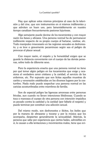 La Castidad ¿posible?
97
Hay que aplicar estos mismos principios al caso de la televi-
sión y del cine, que son instrumentos en sí mismos indiferentes y
que admiten un buen uso, pero lamentablemente en nuestro
tiempo canalizan frecuentemente pasiones lujuriosas.
Algo semejante puede decirse de los tocamientos y con mayor
razón los besos y abrazos. Una persona normal ha de permanecer
indiferente respecto de su propio cuerpo al bañarse, vestirse, etc.
Todo manipuleo innecesario en las regiones sexuales es deshones-
to; y es leve o gravemente pecaminoso según sea el peligro de
provocar el placer sexual.
Con mayor razón, el respeto y la honestidad exigen que se
guarde la distancia conveniente con el cuerpo de las demás perso-
nas, sobre todo de diferente sexo.
Pero la experiencia enseña que una persona normal no tiene
por qué temer algún peligro en los tocamientos que exige y oca-
siona el verdadero amor cristiano y la caridad, el servicio de los
enfermos, etc. Por supuesto que son lícitas aquellas muestras de
cariño y veneración establecidas en los diversos lugares por la cos-
tumbre. Nada malo puede sospechar una persona normal en las
caricias acostumbradas entre miembros de familia.
Son de especial peligro las ligerezas amorosas entre personas
frívolas, aun cuando no lleven intenciones libidinosas. Cuando se
toca o manosea el cuerpo de otra persona con intención impúdica
es pecado contra la castidad y la caridad (por faltarle el respeto) y
puede terminar por constituir una adicción sexual.
Del mismo modo, son deshonestos e ilícitos, los bailes que
por la manera de abrazarse y tocarse y por la música que los
acompaña, despiertan generalmente la sensualidad. Además, la
persona que sabe por experiencia que ciertos bailes, admisibles en
sí, le causan a ella tentaciones y movimientos malos, tiene que evi-
 