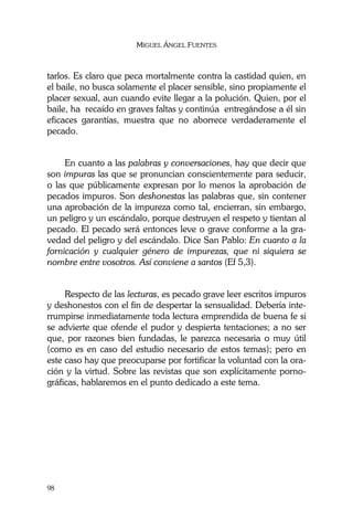 MIGUEL ÁNGEL FUENTES
98
tarlos. Es claro que peca mortalmente contra la castidad quien, en
el baile, no busca solamente el placer sensible, sino propiamente el
placer sexual, aun cuando evite llegar a la polución. Quien, por el
baile, ha recaído en graves faltas y continúa entregándose a él sin
eficaces garantías, muestra que no aborrece verdaderamente el
pecado.
En cuanto a las palabras y conversaciones, hay que decir que
son impuras las que se pronuncian conscientemente para seducir,
o las que públicamente expresan por lo menos la aprobación de
pecados impuros. Son deshonestas las palabras que, sin contener
una aprobación de la impureza como tal, encierran, sin embargo,
un peligro y un escándalo, porque destruyen el respeto y tientan al
pecado. El pecado será entonces leve o grave conforme a la gra-
vedad del peligro y del escándalo. Dice San Pablo: En cuanto a la
fornicación y cualquier género de impurezas, que ni siquiera se
nombre entre vosotros. Así conviene a santos (Ef 5,3).
Respecto de las lecturas, es pecado grave leer escritos impuros
y deshonestos con el fin de despertar la sensualidad. Debería inte-
rrumpirse inmediatamente toda lectura emprendida de buena fe si
se advierte que ofende el pudor y despierta tentaciones; a no ser
que, por razones bien fundadas, le parezca necesaria o muy útil
(como es en caso del estudio necesario de estos temas); pero en
este caso hay que preocuparse por fortificar la voluntad con la ora-
ción y la virtud. Sobre las revistas que son explícitamente porno-
gráficas, hablaremos en el punto dedicado a este tema.
 