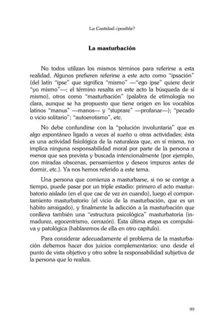 La Castidad ¿posible?
99
La masturbación
No todos utilizan los mismos términos para referirse a esta
realidad. Algunos prefieren referirse a este acto como “ipsación”
(del latín “ipse” que significa “mismo” —“ego ipse” quiere decir
“yo mismo”—; el término resalta en este acto la búsqueda de sí
mismo), otros como “masturbación” (palabra de etimología no
clara, aunque se ha propuesto que tiene origen en los vocablos
latinos “manus” —manos— y “stuprare” —profanar—); “pecado
o vicio solitario”; “autoerotismo”, etc.
No debe confundirse con la “polución involuntaria” que es
algo espontáneo ligado a veces al sueño u otras actividades; ésta
es una actividad fisiológica de la naturaleza que, en sí misma, no
implica ninguna responsabilidad moral por parte de la persona a
menos que sea prevista y buscada intencionalmente (por ejemplo,
con miradas obscenas, pensamientos y deseos impuros antes de
dormir, etc.). Ya nos hemos referido a este tema.
Una persona que comienza a masturbarse, si no se corrige a
tiempo, puede pasar por un triple estadio: primero el acto mastur-
batorio aislado (en el que cae de vez en cuando), luego el compor-
tamiento masturbatorio (el vicio de la masturbación, que es un
hábito arraigado), y finalmente la adicción a la masturbación que
conlleva también una “estructura psicológica” masturbatoria (in-
madurez, egocentrismo, cerrazón). Esta última etapa es compulsi-
va y patológica (hablaremos de ella en otro capítulo).
Para considerar adecuadamente el problema de la masturba-
ción debemos hacer dos juicios complementarios: uno desde el
punto de vista objetivo y otro sobre la responsabilidad subjetiva de
la persona que lo realiza.
 