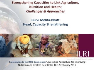 1 Strengthening Capacities to Link Agriculture, Nutrition and Health: Challenges & Approaches Purvi Mehta-Bhatt Head, Capacity Strengthening Presentation to the IFPRI Conference: ‘Leveraging Agriculture for Improving Nutrition and Health’, New Delhi, 10-12 February 2011 