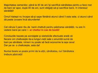 Majoritatea oamenilor, până la 40 de ani își sacrifică sănătatea pentru a face rost
de bani iar apoi, după 40 de ani, sunt obligați să-și sacrifice banii, în interesul
sănătății!
Omul înțelept nu începe să-și sape fântână atunci când îi este sete, ci atunci când
dă peste izvoare încă abundente!
Cel căruia îi pare rău de banii cheltuiți pentru păstrarea sănătății, nu are în
vedere banii pe care i - ar cheltui în caz de boală!
Concluziile bazate pe sondajele și statisticile efectuate arată că
fiecare om cheltuiește de-a lungul vieții sale o anumită sumă de
bani pe sănătate, nimeni nu poate să facă economie la așa ceva!
Dar pe ce o cheltuiește, asta da!
Numai boala se poate primi de la alții, sănătatea, nu! Sănătatea
trebuie păstrată!
 