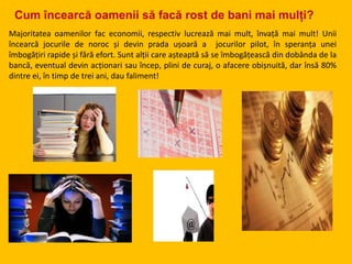 Cum încearcă oamenii să facă rost de bani mai mulți?
Majoritatea oamenilor fac economii, respectiv lucrează mai mult, învață mai mult! Unii
încearcă jocurile de noroc și devin prada ușoară a jocurilor pilot, în speranța unei
îmbogățiri rapide și fără efort. Sunt alții care așteaptă să se îmbogățească din dobânda de la
bancă, eventual devin acționari sau încep, plini de curaj, o afacere obișnuită, dar însă 80%
dintre ei, în timp de trei ani, dau faliment!
 