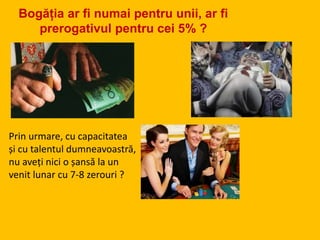 Prin urmare, cu capacitatea
și cu talentul dumneavoastră,
nu aveți nici o șansă la un
venit lunar cu 7-8 zerouri ?
Bogăția ar fi numai pentru unii, ar fi
prerogativul pentru cei 5% ?
 
