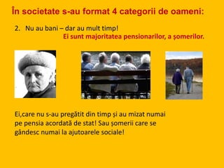 2. Nu au bani – dar au mult timp!
Ei sunt majoritatea pensionarilor, a șomerilor.
Ei,care nu s-au pregătit din timp și au mizat numai
pe pensia acordată de stat! Sau șomerii care se
gândesc numai la ajutoarele sociale!
În societate s-au format 4 categorii de oameni:
 