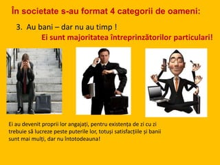 3. Au bani – dar nu au timp !
Ei sunt majoritatea întreprinzătorilor particulari!
Ei au devenit proprii lor angajați, pentru existența de zi cu zi
trebuie să lucreze peste puterile lor, totuși satisfacțiile și banii
sunt mai mulți, dar nu întotodeauna!
În societate s-au format 4 categorii de oameni:
 