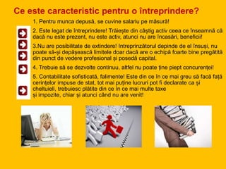 Ce este caracteristic pentru o întreprindere?
1. Pentru munca depusă, se cuvine salariu pe măsură!
2. Este legat de întreprindere! Trăiește din câștig activ ceea ce înseamnă că
dacă nu este prezent, nu este activ, atunci nu are încasări, beneficii!
3.Nu are posibilitate de extindere! Intreprinzătorul depinde de el însuși, nu
poate să-și depășească limitele doar dacă are o echipă foarte bine pregătită
din punct de vedere profesional și posedă capital.
4. Trebuie să se dezvolte continuu, altfel nu poate ține piept concurenței!
5. Contabilitate sofisticată, falimente! Este din ce în ce mai greu să facă față
cerințelor impuse de stat, tot mai puține lucruri pot fi declarate ca și
cheltuieli, trebuiesc plătite din ce în ce mai multe taxe
și impozite, chiar și atunci când nu are venit!
 