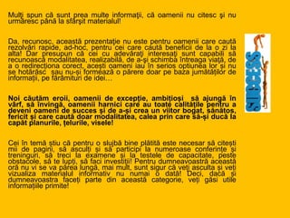 Mulţi spun că sunt prea multe informaţii, că oamenii nu citesc şi nu
urmăresc până la sfârşit materialul!
Da, recunosc, această prezentaţie nu este pentru oamenii care caută
rezolvări rapide, ad-hoc, pentru cei care caută beneficii de la o zi la
alta! Dar presupun că cei cu adevăraţi interesaţi sunt capabili să
recunoască modalitatea, realizabilă, de a-şi schimba întreaga viaţă, de
a o redirecționa corect, acești oameni iau în serios optiunea lor și nu
se hotărăsc sau nu-și formează o părere doar pe baza jumătăților de
informații, pe fărâmituri de idei…
Noi căutăm eroii, oamenii de excepție, ambițioși să ajungă în
vârf, să învingă, oamenii harnici care au toate calitățile pentru a
deveni oameni de succes și de a-și crea un viitor bogat, sănătos,
fericit și care caută doar modalitatea, calea prin care să-și ducă la
capăt planurile, țelurile, visele!
Cei în temă știu că pentru o slujbă bine plătită este necesar să citești
mii de pagini, să asculți și să participi la numeroase conferințe și
treninguri, să treci la examene și la testele de capacitate, peste
obstacole, să te lupți, să faci investiții! Pentru dumneavoastră această
oră nu vi se va părea lungă, mai mult, sunt sigur că veți asculta și veți
vizualiza materialul informativ nu numai o dată! Deci, dacă și
dumneavoastra faceți parte din această categorie, veți găsi utile
informațiile primite!
 