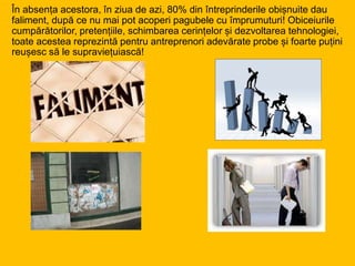 În absența acestora, în ziua de azi, 80% din întreprinderile obișnuite dau
faliment, după ce nu mai pot acoperi pagubele cu împrumuturi! Obiceiurile
cumpărătorilor, pretențiile, schimbarea cerințelor și dezvoltarea tehnologiei,
toate acestea reprezintă pentru antreprenori adevărate probe și foarte puțini
reușesc să le supraviețuiască!
 
