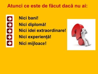 Atunci ce este de făcut dacă nu ai:
Nici mijloace!
Nici bani!
Nici diplomă!
Nici idei extraordinare!
Nici experiență!
 