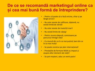 De ce se recomandă marketingul online ca
și cea mai bună formă de întreprindere?
• - Pentru că poate să o facă oricine, chiar și pe
lângă servici!
• - Nu este nevoie de calificare, diplomă, nu
există limită de vârstă!
• - Nu este nevoie de investiții mari!
• - Nu există limite de câștig!
• - Pentru munca depusă, comisioane pe
parcursul întregii vieți!
• - Cu muncă din ce în ce mai puțină, bani din ce
în ce mai mulți!
• - Se poate construi pe plan internațional!
• - Prestațiile de formare MLM au impact și
asupra altor domenii ale vieții!
• - Se pot moșteni, aduc un venit pasiv!
 