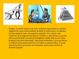 Desigur, nu putem mătura sub covor mulțimea experiențelor și opiniilor
negative din cauza cărora profesia de MLM, în multe locuri, nu aparține
tocmai categoriei celor mai populare activitați. Prin urmare, este
important să se tragă atenția faptului că MLM nu este identic cu jocurile
pilot sau piramidale care promit îmbogățirea rapidă, fără muncă. Când
produsul este„fără importanță”, cănd auziți comentariul „că și așa fiecare
se alătură numai pentru bani”sau nici măcar nu există produs, ci numai
taxa de înscriere sau fonduri de întreținere, atunci este mai bine să
deveniți suspecți!
 
