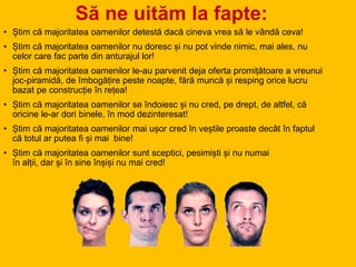 Să ne uităm la fapte:
• Știm că majoritatea oamenilor detestă dacă cineva vrea să le vândă ceva!
• Știm că majoritatea oamenilor nu doresc și nu pot vinde nimic, mai ales, nu
celor care fac parte din anturajul lor!
• Știm că majoritatea oamenilor le-au parvenit deja oferta promițătoare a vreunui
joc-piramidă, de îmbogățire peste noapte, fără muncă și resping orice lucru
bazat pe construcție în rețea!
• Știm că majoritatea oamenilor se îndoiesc și nu cred, pe drept, de altfel, că
oricine le-ar dori binele, în mod dezinteresat!
• Știm că majoritatea oamenilor mai ușor cred în veștile proaste decât în faptul
că totul ar putea fi și mai bine!
• Știm că majoritatea oamenilor sunt sceptici, pesimiști și nu numai
în alții, dar și în sine înșiși nu mai cred!
 