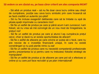 - Să aibă un produs real – să nu fie doar ceva lucru online sau drept
de cumpărare, poziție sau ceva lucru simbolic prin care încearcă să
se facă credibil un autentic joc-pilot!
- Să nu fie incluse exagerări deliberate care să te îmbete cu apă de
ploaie,spații imprimate cu caractere mici!
- Să fie un astfel de produs pe care și până acum l-am cunoscut, l-am
folosit, să nu vrea să mă convingă de un nou mod de înregistrare, la
prețuri noi!
- Să fie un astfel de produs pe care și atunci l-aș cumpăra,la prețul
cerut, chiar și dacă nu ar exista oportunitatea de afaceri!
- Să fie o astfel de afacere pe care oricine ar putea să o facă, care nu
are nevoie de o investiție financiară uriașă, în care nu există
constrângeri și nu poți pierde nimic cu ea!
- Să fie un astfel de produs care nu necesită competență profesionale
pentru prezentarea lui și pentru care nu trebuiesc folosite strategii de
manipulare!
- Să fie un astfel de produs și de afacere pe care pot să o efectuez și
online și cu care pot face recrutări și pe plan internațional!
Să vedem ce am căutat eu, pe baza căror criterii am ales compania MLM?
 