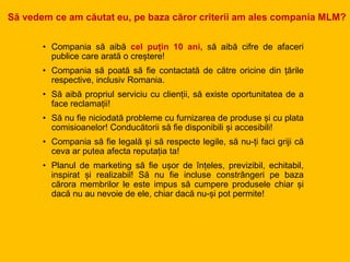 • Compania să aibă cel puțin 10 ani, să aibă cifre de afaceri
publice care arată o creștere!
• Compania să poată să fie contactată de către oricine din țările
respective, inclusiv Romania.
• Să aibă propriul serviciu cu clienții, să existe oportunitatea de a
face reclamații!
• Să nu fie niciodată probleme cu furnizarea de produse și cu plata
comisioanelor! Conducătorii să fie disponibili și accesibili!
• Compania să fie legală și să respecte legile, să nu-ți faci griji că
ceva ar putea afecta reputația ta!
• Planul de marketing să fie ușor de înțeles, previzibil, echitabil,
inspirat și realizabil! Să nu fie incluse constrângeri pe baza
cărora membrilor le este impus să cumpere produsele chiar și
dacă nu au nevoie de ele, chiar dacă nu-și pot permite!
Să vedem ce am căutat eu, pe baza căror criterii am ales compania MLM?
 