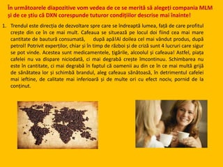 În următoarele diapozitive vom vedea de ce se merită să alegeți compania MLM
și de ce știu că DXN corespunde tuturor condițiilor descrise mai înainte!
1. Trendul este direcția de dezvoltare spre care se îndreaptă lumea, față de care profitul
crește din ce în ce mai mult. Cafeaua se situează pe locul doi fiind cea mai mare
cantitate de bautură consumată, după apă!Al doilea cel mai vândut produs, după
petrol! Potrivit experților, chiar și în timp de război și de criză sunt 4 lucruri care sigur
se pot vinde. Acestea sunt medicamentele, țigările, alcoolul și cafeaua! Astfel, piața
cafelei nu va dispare niciodată, ci mai degrabă crește îmcontinuu. Schimbarea nu
este în cantitate, ci mai degrabă în faptul că oamenii au din ce în ce mai multă grijă
de sănătatea lor și schimbă brandul, aleg cafeaua sănătoasă, în detrimentul cafelei
mai ieftine, de calitate mai inferioară și de multe ori cu efect nociv, pornid de la
conținut.
 