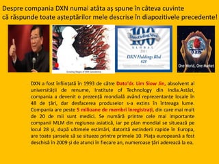 Despre compania DXN numai atâta aș spune în câteva cuvinte
că răspunde toate așteptărilor mele descrise în diapozitivele precedente!
DXN a fost înființată în 1993 de către Dato'dr. Lim Siow Jin, absolvent al
universității de renume, Institute of Technology din India.Astăzi,
compania a devenit o prezență mondială având reprezentanțe locale în
48 de țări, dar desfacerea produselor s-a extins în întreaga lume.
Compania are peste 5 milioane de membri înregistrați, din care mai mult
de 20 de mii sunt medici. Se numără printre cele mai importante
companii MLM din regiunea asiatică, iar pe plan mondial se situează pe
locul 28 și, după ultimele estimări, datorită extinderii rapide în Europa,
are toate șansele să se situeze printre primele 10. Piața europeană a fost
deschisă în 2009 și de atunci în fiecare an, numeroase țări aderează la ea.
 