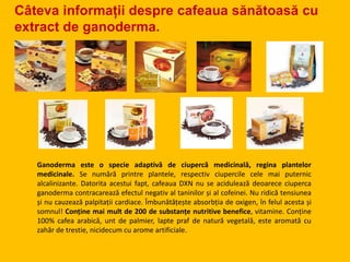 Câteva informații despre cafeaua sănătoasă cu
extract de ganoderma.
Ganoderma este o specie adaptivă de ciupercă medicinală, regina plantelor
medicinale. Se numără printre plantele, respectiv ciupercile cele mai puternic
alcalinizante. Datorita acestui fapt, cafeaua DXN nu se acidulează deoarece ciuperca
ganoderma contracarează efectul negativ al taninilor și al cofeinei. Nu ridică tensiunea
și nu cauzează palpitații cardiace. Îmbunătățește absorbția de oxigen, în felul acesta și
somnul! Conține mai mult de 200 de substanțe nutritive benefice, vitamine. Conține
100% cafea arabică, unt de palmier, lapte praf de natură vegetală, este aromată cu
zahăr de trestie, nicidecum cu arome artificiale.
 