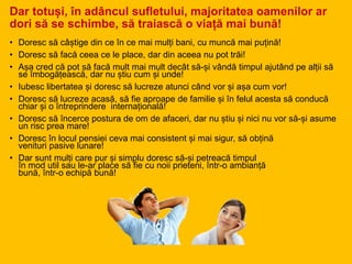 Dar totuși, în adâncul sufletului, majoritatea oamenilor ar
dori să se schimbe, să traiască o viață mai bună!
• Doresc să câștige din ce în ce mai mulți bani, cu muncă mai puțină!
• Doresc să facă ceea ce le place, dar din aceea nu pot trăi!
• Așa cred că pot să facă mult mai mult decât să-și vândă timpul ajutând pe alții să
se îmbogățească, dar nu știu cum și unde!
• Iubesc libertatea și doresc să lucreze atunci când vor și așa cum vor!
• Doresc să lucreze acasă, să fie aproape de familie și în felul acesta să conducă
chiar și o întreprindere internațională!
• Doresc să încerce postura de om de afaceri, dar nu știu și nici nu vor să-și asume
un risc prea mare!
• Doresc în locul pensiei ceva mai consistent și mai sigur, să obțină
venituri pasive lunare!
• Dar sunt mulți care pur și simplu doresc să-și petreacă timpul
în mod util sau le-ar place să fie cu noii prieteni, într-o ambianță
bună, într-o echipă bună!
 