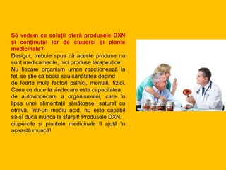 Să vedem ce soluții oferă produsele DXN
și conținutul lor de ciuperci și plante
medicinale?
Desigur, trebuie spus că aceste produse nu
sunt medicamente, nici produse terapeutice!
Nu fiecare organism uman reacționează la
fel, se știe că boala sau sănătatea depind
de foarte mulți factori psihici, mentali, fizici.
Ceea ce duce la vindecare este capacitatea
de autovindecare a organismului, care în
lipsa unei alimentații sănătoase, saturat cu
otravă, într-un mediu acid, nu este capabil
să-și ducă munca la sfârșit! Produsele DXN,
ciupercile și plantele medicinale îl ajută în
această muncă!
 