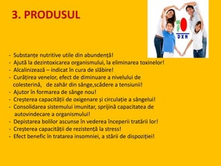 - Substanțe nutritive utile din abundență!
- Ajută la dezintoxicarea organismului, la eliminarea toxinelor!
- Alcalinizează – indicat în cura de slăbire!
- Curățirea venelor, efect de diminuare a nivelului de
colesterină, de zahăr din sânge,scădere a tensiunii!
- Ajutor în formarea de sânge nou!
- Creșterea capacității de oxigenare și circulație a sângelui!
- Consolidarea sistemului imunitar, sprijină capacitatea de
autovindecare a organismului!
- Depistarea bolilor ascunse în vederea începerii tratării lor!
- Creșterea capacității de rezistență la stress!
- Efect benefic în tratarea insomniei, a stării de dispoziției!
3. PRODUSUL
 