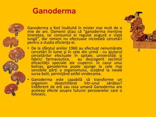 Ganoderma
Ganoderma a fost învăluită în mister mai mult de o
mie de ani. Oamenii ştiau că "ganoderma menţine
tinereţea, iar consumul ei regulat asigură o viaţă
lungă", dar nimeni nu efectuase niciodată cercetări
pentru a studia eficienţa ei.
• De la sfârştul aniilor 1960 au efectuat nenumărate
cercetări în lume şi în cele din urmă - cu ajutorul
cercetărilor efectuate în spitale, universităţi şi
fabrici farmaceutice, au descoperit secretul
eficacităţii speciale ale ciupercii. În cazul unui
bolnav, ganoderma poate ajunge la cele mai
sensibile părţi a organismului, scoţând la iveală
sursa bolii, permiţând astfel vindecarea.
• Ganoderma este capabilă să transforme un
organism dezechilibrat într-unul sănătos?
Indiferent de eră sau rasa umană Ganoderma are
aceleaşi efecte asupra tuturor persoanelor care o
folosesc.
 