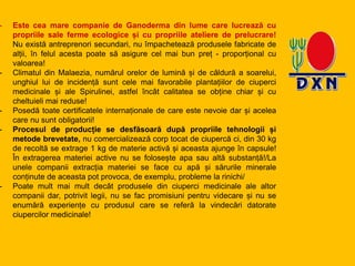 - Este cea mare companie de Ganoderma din lume care lucrează cu
propriile sale ferme ecologice și cu propriile ateliere de prelucrare!
Nu există antreprenori secundari, nu împachetează produsele fabricate de
alții, în felul acesta poate să asigure cel mai bun preț - proporțional cu
valoarea!
- Climatul din Malaezia, numărul orelor de lumină și de căldură a soarelui,
unghiul lui de incidență sunt cele mai favorabile plantațiilor de ciuperci
medicinale și ale Spirulinei, astfel încât calitatea se obține chiar și cu
cheltuieli mai reduse!
- Posedă toate certificatele internaționale de care este nevoie dar și acelea
care nu sunt obligatorii!
- Procesul de producție se desfăsoară după propriile tehnologii și
metode brevetate, nu comercializează corp tocat de ciupercă ci, din 30 kg
de recoltă se extrage 1 kg de materie activă și aceasta ajunge în capsule!
În extragerea materiei active nu se folosește apa sau altă substanță!/La
unele companii extracția materiei se face cu apă și sărurile minerale
conținute de aceasta pot provoca, de exemplu, probleme la rinichi/
- Poate mult mai mult decât produsele din ciuperci medicinale ale altor
companii dar, potrivit legii, nu se fac promisiuni pentru videcare și nu se
enumără experiențe cu produsul care se referă la vindecări datorate
ciupercilor medicinale!
 