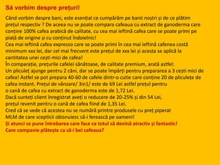 Să vorbim despre prețuri!
Când vorbim despre bani, este esențial ce cumpărăm pe banii noștri și de ce plătim
prețul respectiv ? De aceea nu se poate compara cafeaua cu extract de ganoderma care
conține 100% cafea arabică de calitate, cu cea mai ieftină cafea care se poate primi pe
piață de origine și cu conținut îndoielnic!
Cea mai ieftină cafea expresso care se poate primi în cea mai ieftină cafenea costă
minimum xxx lei, dar cel mai frecvent este prețul de xxx lei și acesta se aplică la
cantitatea unei cești mici de cafea!
În comparație, prețurile cafelei sănătoase, de calitate premium, arată astfel:
Un pliculeț ajunge pentru 2 căni, dar se poate împărți pentru prepararea a 3 cești mici de
cafea! Astfel se pot prepara 40-60 de cafele dintr-o cutie care conține 20 de pliculețe de
cafea instant. Prețul de vânzare/ 3in1/ este de 69 Lei astfel prețul pentru
o cană de cafea cu extract de ganoderma este de 1,72 Lei.
Dacă sunteți client înregistrat aveți o reducere de 20-25% și din 54 Lei,
prețul revenit pentru o cană de cafea fiind de 1,35 Lei.
Cred că se vede că acestea nu se numără printre produsele cu preț piperat
MLM de care scepticii obisnuiesc să-i ferească pe oameni!
Și atunci se pune întrebarea care face ca totul să devină atractiv și fantastic!
Care companie plătește ca să-i bei cafeaua?
 