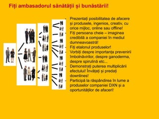 Fiți ambasadorul sănătății și bunăstării!
- Prezentați posibilitatea de afacere
și produsele, ingenios, creativ, cu
orice mijloc, online sau offline!
- Fiți persoana cheie – imaginea
credibilă a companiei în mediul
dumneavoastră!
- Fiți etalonul produselor!
- Vorbiți despre importanța prevenirii
îmbolnăvirilor, despre ganoderma,
despre spirulină etc...
- Demonstrați puterea multiplicării
efectului! Învățați și predați
downlines!
- Participă la răspândirea în lume a
produselor companiei DXN și a
oportunităților de afaceri!
 