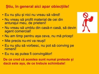 Știu, în general aici apar obiecțiile!
• Eu nu știu și nici nu vreau să vând!
• Nu vreau să profit material de cei din
anturajul meu, de prieteni!
• Nu vreau să umblu din casă-n casă, să devin
agent comercial!
• Nu am timp pentru așa ceva, nu mă pricep!
• Mie precis nu-mi va reuși!
• Eu nu știu să vorbesc, nu pot să conving pe
nimeni!
• Eu nu aș putea fi convingător!
De ce cred că acestea sunt numai pretexte și
dacă este așa, de ce trebuie schimbate!
 
