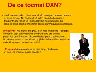 De ce tocmai DXN?
- Nu dorim să vindem nimic sau să vă convigem de ceva de care
nu aveți nevoie! Nu dorim să vă luăm banii din buzunar ci
dorim într-adevăr să vă îmbogățiți!! Să câștigați bani din
ceea ce până acum a însemnat pentru dumneavoastră cheltuială!
Inteligent! - Nu munci din greu, ci în mod inteligent! - Bogăția
începe în cap! La îndemâna oricăruia care are dorința
puternică de a învăța și disponibilitatea pentru schimbare!
Nu vă uitați numai la bani, ci aveți grijă de sănătate și bucurați-vă de
o viață lungă pentru a-i putea cheltui!
- Program! Acesta este pe termen lung, nicidecum
un curs „Fii milionar peste noapte ”!
 