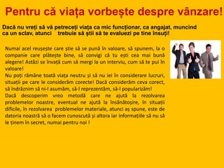 Pentru că viața vorbește despre vânzare!
Dacă nu vreți să vă petreceți viața ca mic funcționar, ca angajat, muncind
ca un sclav, atunci trebuie să știi să te evaluezi pe tine însuți!
Numai acel reușește care știe să se pună în valoare, să spunem, la o
companie care plătește bine, să convigi că tu ești cea mai bună
alegere! Astăzi se învață cum să mergi la un interviu, cum să te pui în
valoare!
Nu poți rămăne toată viața neutru și să nu iei în considerare lucruri,
situații pe care le considerăm corecte! Dacă considerăm ceva corect,
să îndrăznim să ni-l asumăm, să-l reprezentăm, să-l popularizăm!
Dacă descoperim vreo metodă care ne ajută la rezolvarea
problemelor noastre, eventual ne ajută la însănătoșire, în situații
dificile, în rezolvarea problemelor materiale, atunci aș spune, este de
datoria noastră să o facem cunoscută și altora iar informațiile să nu să
le ținem în secret, numai pentru noi !
 