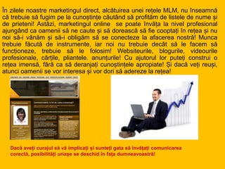În zilele noastre marketingul direct, alcătuirea unei rețele MLM, nu înseamnă
că trebuie să fugim pe la cunoștințe căutând să profităm de listele de nume și
de prieteni! Astăzi, marketingul online se poate învăța la nivel profesional
ajungând ca oamenii să ne caute și să dorească să fie cooptați în rețea și nu
noi să-i vânăm și să-i obligăm să se conecteze la afacerea nostră! Munca
trebuie făcută de instrumente, iar noi nu trebuie decât să le facem să
funcționeze, trebuie să le folosim! Websiteurile, blogurile, videourile
profesionale, cărțile, pliantele. anunțurile! Cu ajutorul lor puteți construi o
rețea imensă, fără ca să deranjați cunoștințele apropiate! Și dacă veți reuși,
atunci oamenii se vor interesa și vor dori să adereze la rețea!
Dacă aveți curajul să vă implicați și sunteți gata să învățați comunicarea
corectă, posibilități uriașe se deschid în fața dumneavoastră!
 