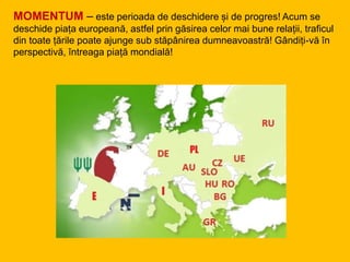 MOMENTUM – este perioada de deschidere și de progres! Acum se
deschide piața europeană, astfel prin găsirea celor mai bune relații, traficul
din toate țările poate ajunge sub stăpânirea dumneavoastră! Gândiți-vă în
perspectivă, întreaga piață mondială!
 