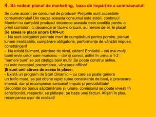 Se pune accent pe consumul de produse! Prețurile sunt accesibile
consumatorului! Din cauza aceasta consumul este stabil, continuu!
Membri nu cumpără produsul deoarece aceasta este condiția pentru a
primi comision, ci deoarece ar face-o oricum, au nevoie de el, le place!
De aceea le place unora DXN-ul:
- Nu sunt obligatorii pachete mari de cumpărături pentru pornire, planuri
lunare irealizabile, cumpărare obligatorie, performanțe de vânzări impuse,
constrângeri!
- Nu există faliment, pierdere de nivel, căderi! Echitabil – cei mai mulți
banii revin celor care muncesc – dar și corect, astfel în urma a 1-2
”oameni buni” se pot câștiga bani mulți! Se poate construi online,
nu este necesară prezentarea, vânzarea offline!
Și sunt unii cărora de aceea le place:
- Există un program de Start Dinamic – cu care se poate genera
un trafic mare, se pot obține rapid sume consistente de bani, o provocare
imensă, dar și recompense serioase! Impuls și previzibilitate!
Decontări de bonus săptămânale și lunare, comisionul se poate investi în
achiziționări, respectiv, se plătește, pe baza unei facturi. Afișări în plus,
recompense ușor de realizat!
4. Să vedem planul de marketing, baza de împărțire a comisionului!
 