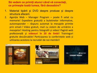 1. Material tipărit și DVD despre produse și despre
structura afacerii.
2. Agenție Web – Manager Program – poate fi setat cu
memorie! Expediere gratuită a buletinelor informative,
autoresponder – răspuns automat la mesajele primite
prin email-! Video gratuit, mail cu sistem de urmărire a
mesajelor! Hosting pentru fotografii și video! Pagină web
profesională și videouri în 20 de limbi! Traininguri
gratuite descărcabile! Participarea la conferințele web și
utilizarea acestora la recrutări de noi membri!
Să vedem ce primiți atunci când vă conectați,
ce primește toată lumea, fără deosebire?
 