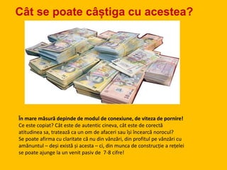 Cât se poate câștiga cu acestea?
În mare măsură depinde de modul de conexiune, de viteza de pornire!
Ce este copiat? Cât este de autentic cineva, cât este de corectă
atitudinea sa, tratează ca un om de afaceri sau își încearcă norocul?
Se poate afirma cu claritate că nu din vânzări, din profitul pe vânzări cu
amănuntul – deși există și acesta – ci, din munca de construcție a rețelei
se poate ajunge la un venit pasiv de 7-8 cifre!
 