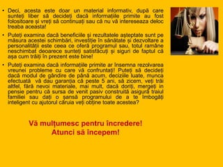 Vă mulțumesc pentru încredere!
Atunci să începem!
• Deci, acesta este doar un material informativ, după care
sunteți liber să decideți dacă informațiile primite au fost
folositoare și vreți să continuați sau că nu vă intereseaza deloc
treaba aceasta!
• Puteți examina dacă beneficiile și rezultatele așteptate sunt pe
măsura acestei schimbări, investiție în sănătate și dezvoltare a
personalității este ceea ce oferă programul sau, totul ramâne
neschimbat deoarece sunteți satisfăcuți și siguri de faptul că
așa cum trăiți în prezent este bine!
• Puteți examina dacă informațiile primite ar însemna rezolvarea
vreunei probleme cu care vă confruntați! Puteți să decideți
dacă modul de gândire de până acum, deciziile luate, munca
efectuată vă dau garanția că peste 5 ani, să zicem, veți trăi
altfel, fără nevoi materiale, mai mult, dacă doriți, mergeți in
pensie pentru că sursa de venit pasiv construită asigură traiul
familiei sau dați o șansă programului de a te îmbogăți
inteligent cu ajutorul căruia veți obține toate acestea?
 