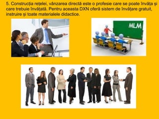 5. Construcția rețelei, vânzarea directă este o profesie care se poate învăța și
care trebuie învățată. Pentru aceasta DXN oferă sistem de învățare gratuit,
instruire și toate materialele didactice.
 