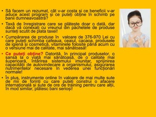 • Să facem un rezumat, cât v-ar costa și ce beneficii v-ar
aduce acest program și ce puteți obține în schimb pe
banii dumneavoastră?
• Taxă de înregistrare care se plătește doar o dată, dar
dacă vă conexați cu vreunul din pachetele de produse
sunteți scutit de plata taxei!
• Cumpărarea de produse în valoare de 376-970 Lei cu
care puteți schimba cafeaua, ceaiul, cacaoa, produsele
de igienă și cosmetică, vitaminele folosite până acum cu
o versiune mai de calitate, mai sănătoasă!
• Ce puteți obține? Datorită, în principal produselor, o
șansă la o viață mai sănătoasă, de o calitate mai
superioară, întărirea sistemului imunitar, sprijinirea
capacității de autovindecare a organismului, asigurarea
nutrimentelor necesare în vederea unei funcționări
normale!
• În plus, instrumente online în valoare de mai multe sute
de mii de forinți cu care puteți construi o afacere
internațională și sute de ore de training pentru care alții,
în mod similar, plătesc bani serioși!
 