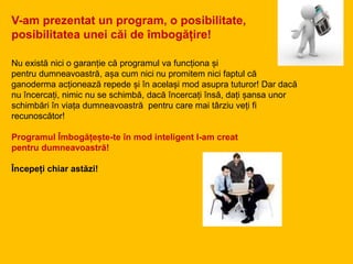 V-am prezentat un program, o posibilitate,
posibilitatea unei căi de îmbogățire!
Nu există nici o garanție că programul va funcționa și
pentru dumneavoastră, așa cum nici nu promitem nici faptul că
ganoderma acționează repede și în același mod asupra tuturor! Dar dacă
nu încercați, nimic nu se schimbă, dacă încercați însă, dați șansa unor
schimbări în viața dumneavoastră pentru care mai târziu veți fi
recunoscător!
Programul Îmbogățește-te în mod inteligent l-am creat
pentru dumneavoastră!
Începeți chiar astăzi!
 