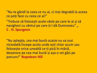 ”Nu te gândi la ceea ce nu ai, ci mai degrabă la aceea
ce poți face cu ceea ce ai!”
”Trebuie să folosești acele vâsle pe care le ai și să
navighezi cu vântul pe care ți-l dă Dumnezeu” „
C . H. Spurgeon
”Nu aștepta, cea mai bună ocazie nu va sosi
niciodată.Începe acolo unde ești chiar acum sau
folosește orice unealtă ce-ți pică în mână,
deoarece pe cea mai bună și așa o vei găsi pe
parcurs!” Napoleon Hill
 