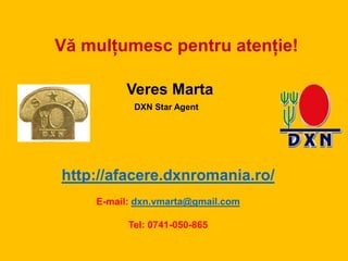 Vă mulțumesc pentru atenție!
Veres Marta
http://afacere.dxnromania.ro/
E-mail: dxn.vmarta@gmail.com
Tel: 0741-050-865
DXN Star Agent
 