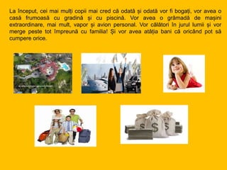 La început, cei mai mulți copii mai cred că odată și odată vor fi bogați, vor avea o
casă frumoasă cu gradină și cu piscină. Vor avea o grămadă de mașini
extraordinare, mai mult, vapor și avion personal. Vor călători în jurul lumii și vor
merge peste tot împreună cu familia! Și vor avea atâția bani că oricând pot să
cumpere orice.
 