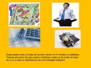 După aceea cresc și încep să numere, atunci vin în contact cu realitatea.
Trebuie să lucrezi din greu pentru împlinirea viselor și de multe ori traiul
de zi cu zi este un adevărat joc de a te îmbogăți inteligent!
 