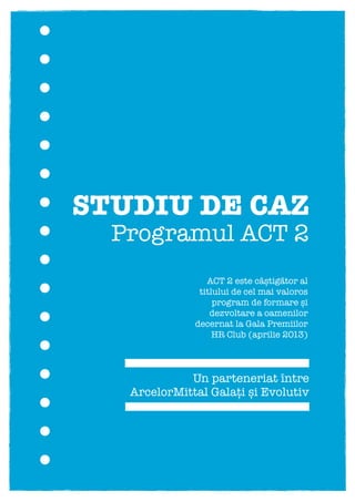 STUDIU DE CAZ
Un parteneriat între
ArcelorMittal Galați și Evolutiv
Programul ACT 2
(Acționez Constant pentru Transformare)
ACT 2 este câștigător al
titlului de cel mai valoros
program de formare și
dezvoltare a oamenilor
decernat la Gala Premiilor
HR Club (aprilie 2013)
 